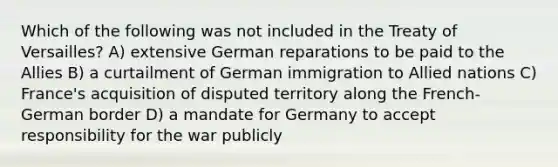 Which of the following was not included in the Treaty of Versailles? A) extensive German reparations to be paid to the Allies B) a curtailment of German immigration to Allied nations C) France's acquisition of disputed territory along the French-German border D) a mandate for Germany to accept responsibility for the war publicly