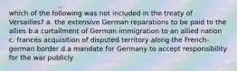 which of the following was not included in the treaty of Versailles? a. the extensive German reparations to be paid to the allies b.a curtailment of German immigration to an allied nation c. francés acquisition of disputed territory along the French-german border d.a mandate for Germany to accept responsibility for the war publicly