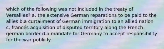 which of the following was not included in the treaty of Versailles? a. the extensive German reparations to be paid to the allies b.a curtailment of German immigration to an allied nation c. francés acquisition of disputed territory along the French-german border d.a mandate for Germany to accept responsibility for the war publicly