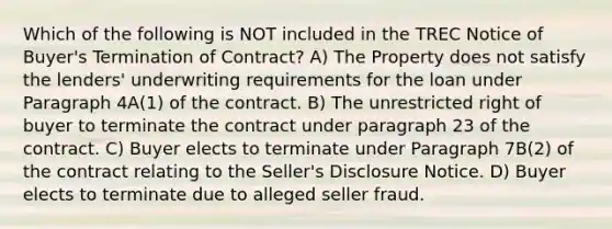 Which of the following is NOT included in the TREC Notice of Buyer's Termination of Contract? A) The Property does not satisfy the lenders' underwriting requirements for the loan under Paragraph 4A(1) of the contract. B) The unrestricted right of buyer to terminate the contract under paragraph 23 of the contract. C) Buyer elects to terminate under Paragraph 7B(2) of the contract relating to the Seller's Disclosure Notice. D) Buyer elects to terminate due to alleged seller fraud.