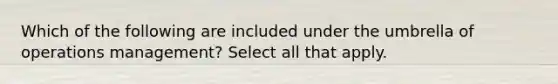 Which of the following are included under the umbrella of operations management? Select all that apply.