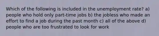 Which of the following is included in the unemployment rate? a) people who hold only part-time jobs b) the jobless who made an effort to find a job during the past month c) all of the above d) people who are too frustrated to look for work