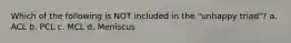 Which of the following is NOT included in the "unhappy triad"? a. ACL b. PCL c. MCL d. Meniscus