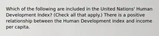 Which of the following are included in the United​ Nations' Human Development​ Index? ​(Check all that apply​.) There is a positive relationship between the Human Development Index and income per capita.