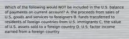 Which of the following would NOT be included in the U.S. balance of payments on current account? A. the proceeds from sales of U.S. goods and services to foreigners B. funds transferred to residents of foreign countries from U.S. immigrants C. the value of U.S. assets sold to a foreign country D. U.S. factor income earned from a foreign country