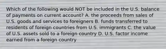 Which of the following would NOT be included in the U.S. balance of payments on current account? A. the proceeds from sales of U.S. goods and services to foreigners B. funds transferred to residents of foreign countries from U.S. immigrants C. the value of U.S. assets sold to a foreign country D. U.S. factor income earned from a foreign country