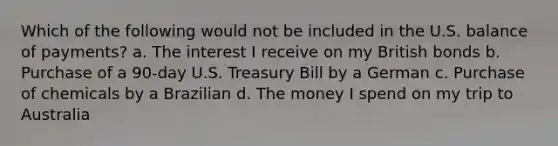 Which of the following would not be included in the U.S. balance of payments? a. The interest I receive on my British bonds b. Purchase of a 90-day U.S. Treasury Bill by a German c. Purchase of chemicals by a Brazilian d. The money I spend on my trip to Australia