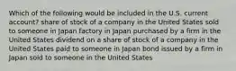 Which of the following would be included in the U.S. current account? share of stock of a company in the United States sold to someone in Japan factory in Japan purchased by a firm in the United States dividend on a share of stock of a company in the United States paid to someone in Japan bond issued by a firm in Japan sold to someone in the United States