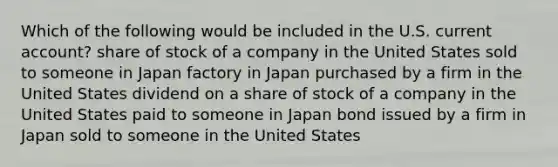 Which of the following would be included in the U.S. current account? share of stock of a company in the United States sold to someone in Japan factory in Japan purchased by a firm in the United States dividend on a share of stock of a company in the United States paid to someone in Japan bond issued by a firm in Japan sold to someone in the United States