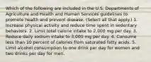 Which of the following are included in the U.S. Departments of Agriculture and Health and Human Services guidelines to promote health and prevent disease. (Select all that apply.) 1. Increase physical activity and reduce time spent in sedentary behaviors. 2. Limit total calorie intake to 2,000 mg per day. 3. Reduce daily sodium intake to 3,000 mg per day. 4. Consume less than 10 percent of calories from saturated fatty acids. 5. Limit alcohol consumption to one drink per day for women and two drinks per day for men.