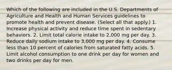 Which of the following are included in the U.S. Departments of Agriculture and Health and Human Services guidelines to promote health and prevent disease. (Select all that apply.) 1. Increase physical activity and reduce time spent in sedentary behaviors. 2. Limit total calorie intake to 2,000 mg per day. 3. Reduce daily sodium intake to 3,000 mg per day. 4. Consume less than 10 percent of calories from saturated fatty acids. 5. Limit alcohol consumption to one drink per day for women and two drinks per day for men.