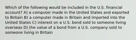 Which of the following would be included in the U.S. financial account? A) a computer made in the United States and exported to Britain B) a computer made in Britain and imported into the United States C) interest on a U.S. bond sold to someone living overseas D) the value of a bond from a U.S. company sold to someone living in Britain