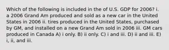 Which of the following is included in the of U.S. GDP for 2006? i. a 2006 Grand Am produced and sold as a new car in the United States in 2006 ii. tires produced in the United States, purchased by GM, and installed on a new Grand Am sold in 2006 iii. GM cars produced in Canada A) i only. B) ii only. C) i and iii. D) ii and iii. E) i, ii, and iii.