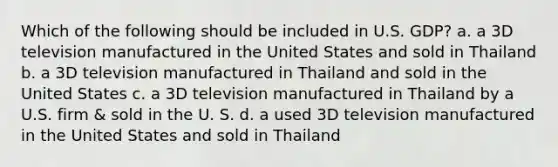 Which of the following should be included in U.S. GDP? a. a 3D television manufactured in the United States and sold in Thailand b. a 3D television manufactured in Thailand and sold in the United States c. a 3D television manufactured in Thailand by a U.S. firm & sold in the U. S. d. a used 3D television manufactured in the United States and sold in Thailand