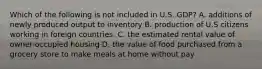 Which of the following is not included in U.S. GDP? A. additions of newly produced output to inventory B. production of U.S citizens working in foreign countries. C. the estimated rental value of owner-occupied housing D. the value of food purchased from a grocery store to make meals at home without pay