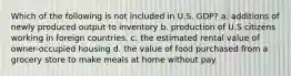 Which of the following is not included in U.S. GDP? a. additions of newly produced output to inventory b. production of U.S citizens working in foreign countries. c. the estimated rental value of owner-occupied housing d. the value of food purchased from a grocery store to make meals at home without pay