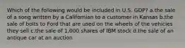 Which of the following would be included in U.S. GDP? a.the sale of a song written by a Californian to a customer in Kansas b.the sale of bolts to Ford that are used on the wheels of the vehicles they sell c.the sale of 1,000 shares of IBM stock d.the sale of an antique car at an auction