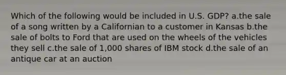 Which of the following would be included in U.S. GDP? a.the sale of a song written by a Californian to a customer in Kansas b.the sale of bolts to Ford that are used on the wheels of the vehicles they sell c.the sale of 1,000 shares of IBM stock d.the sale of an antique car at an auction