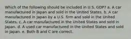 Which of the following should be included in U.S. GDP? a. A car manufactured in Japan and sold in the United States. b. A car manufactured in Japan by a U.S. firm and sold in the United States. c. A car manufactured in the United States and sold in Japan. d. A used car manufactured in the United States and sold in Japan. e. Both B and C are correct.