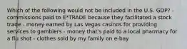 Which of the following would not be included in the U.S. GDP? - commissions paid to E*TRADE because they facilitated a stock trade - money earned by Las Vegas casinos for providing services to gamblers - money that's paid to a local pharmacy for a flu shot - clothes sold by my family on e-bay