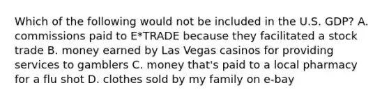 Which of the following would not be included in the U.S. GDP? A. commissions paid to E*TRADE because they facilitated a stock trade B. money earned by Las Vegas casinos for providing services to gamblers C. money that's paid to a local pharmacy for a flu shot D. clothes sold by my family on e-bay