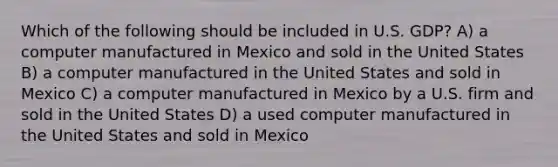 Which of the following should be included in U.S. GDP? A) a computer manufactured in Mexico and sold in the United States B) a computer manufactured in the United States and sold in Mexico C) a computer manufactured in Mexico by a U.S. firm and sold in the United States D) a used computer manufactured in the United States and sold in Mexico