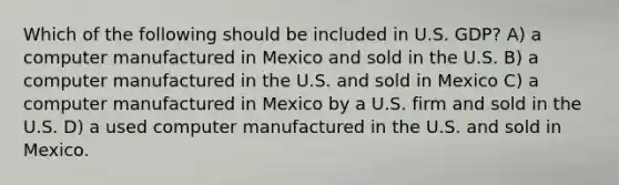 Which of the following should be included in U.S. GDP? A) a computer manufactured in Mexico and sold in the U.S. B) a computer manufactured in the U.S. and sold in Mexico C) a computer manufactured in Mexico by a U.S. firm and sold in the U.S. D) a used computer manufactured in the U.S. and sold in Mexico.