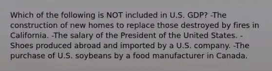 Which of the following is NOT included in U.S. GDP? -The construction of new homes to replace those destroyed by fires in California. -The salary of the President of the United States. -Shoes produced abroad and imported by a U.S. company. -The purchase of U.S. soybeans by a food manufacturer in Canada.