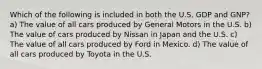 Which of the following is included in both the U.S. GDP and GNP? a) The value of all cars produced by General Motors in the U.S. b) The value of cars produced by Nissan in Japan and the U.S. c) The value of all cars produced by Ford in Mexico. d) The value of all cars produced by Toyota in the U.S.