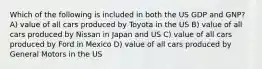 Which of the following is included in both the US GDP and GNP? A) value of all cars produced by Toyota in the US B) value of all cars produced by Nissan in Japan and US C) value of all cars produced by Ford in Mexico D) value of all cars produced by General Motors in the US