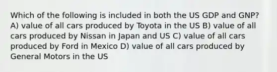 Which of the following is included in both the US GDP and GNP? A) value of all cars produced by Toyota in the US B) value of all cars produced by Nissan in Japan and US C) value of all cars produced by Ford in Mexico D) value of all cars produced by General Motors in the US