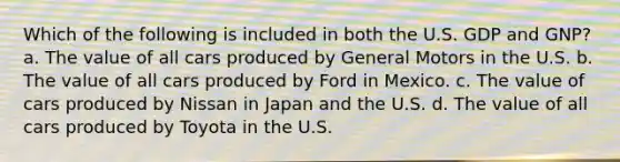 Which of the following is included in both the U.S. GDP and GNP? a. The value of all cars produced by General Motors in the U.S. b. The value of all cars produced by Ford in Mexico. c. The value of cars produced by Nissan in Japan and the U.S. d. The value of all cars produced by Toyota in the U.S.