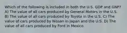 Which of the following is included in both the U.S. GDP and GNP? A) The value of all cars produced by General Motors in the U.S. B) The value of all cars produced by Toyota in the U.S. C) The value of cars produced by Nissan in Japan and the U.S. D) The value of all cars produced by Ford in Mexico.