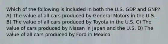 Which of the following is included in both the U.S. GDP and GNP? A) The value of all cars produced by General Motors in the U.S. B) The value of all cars produced by Toyota in the U.S. C) The value of cars produced by Nissan in Japan and the U.S. D) The value of all cars produced by Ford in Mexico.