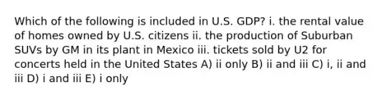 Which of the following is included in U.S. GDP? i. the rental value of homes owned by U.S. citizens ii. the production of Suburban SUVs by GM in its plant in Mexico iii. tickets sold by U2 for concerts held in the United States A) ii only B) ii and iii C) i, ii and iii D) i and iii E) i only