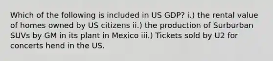 Which of the following is included in US GDP? i.) the rental value of homes owned by US citizens ii.) the production of Surburban SUVs by GM in its plant in Mexico iii.) Tickets sold by U2 for concerts hend in the US.