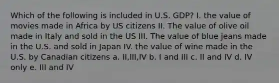 Which of the following is included in U.S. GDP? I. the value of movies made in Africa by US citizens II. The value of olive oil made in Italy and sold in the US III. The value of blue jeans made in the U.S. and sold in Japan IV. the value of wine made in the U.S. by Canadian citizens a. II,III,IV b. I and III c. II and IV d. IV only e. III and IV