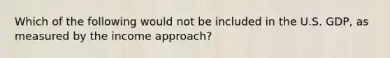 Which of the following would not be included in the U.S. GDP, as measured by the income approach?