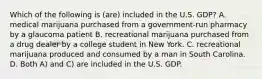 Which of the following is (are) included in the U.S. GDP? A. medical marijuana purchased from a government-run pharmacy by a glaucoma patient B. recreational marijuana purchased from a drug dealer by a college student in New York. C. recreational marijuana produced and consumed by a man in South Carolina. D. Both A) and C) are included in the U.S. GDP.