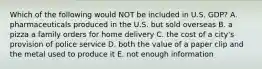 Which of the following would NOT be included in U.S. GDP? A. pharmaceuticals produced in the U.S. but sold overseas B. a pizza a family orders for home delivery C. the cost of a city's provision of police service D. both the value of a paper clip and the metal used to produce it E. not enough information