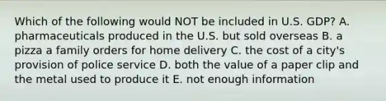 Which of the following would NOT be included in U.S. GDP? A. pharmaceuticals produced in the U.S. but sold overseas B. a pizza a family orders for home delivery C. the cost of a city's provision of police service D. both the value of a paper clip and the metal used to produce it E. not enough information