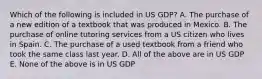 Which of the following is included in US GDP? A. The purchase of a new edition of a textbook that was produced in Mexico. B. The purchase of online tutoring services from a US citizen who lives in Spain. C. The purchase of a used textbook from a friend who took the same class last year. D. All of the above are in US GDP E. None of the above is in US GDP