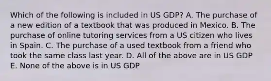 Which of the following is included in US GDP? A. The purchase of a new edition of a textbook that was produced in Mexico. B. The purchase of online tutoring services from a US citizen who lives in Spain. C. The purchase of a used textbook from a friend who took the same class last year. D. All of the above are in US GDP E. None of the above is in US GDP