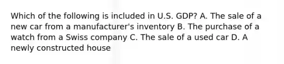 Which of the following is included in U.S. GDP? A. The sale of a new car from a manufacturer's inventory B. The purchase of a watch from a Swiss company C. The sale of a used car D. A newly constructed house