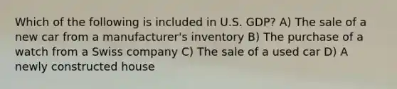 Which of the following is included in U.S. GDP? A) The sale of a new car from a manufacturer's inventory B) The purchase of a watch from a Swiss company C) The sale of a used car D) A newly constructed house