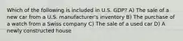 Which of the following is included in U.S. GDP? A) The sale of a new car from a U.S. manufacturer's inventory B) The purchase of a watch from a Swiss company C) The sale of a used car D) A newly constructed house