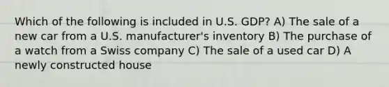 Which of the following is included in U.S. GDP? A) The sale of a new car from a U.S. manufacturer's inventory B) The purchase of a watch from a Swiss company C) The sale of a used car D) A newly constructed house