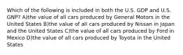 Which of the following is included in both the U.S. GDP and U.S. GNP? A)the value of all cars produced by General Motors in the United States B)the value of all cars produced by Nissan in Japan and the United States C)the value of all cars produced by Ford in Mexico D)the value of all cars produced by Toyota in the United States