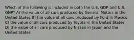 Which of the following is included in both the U.S. GDP and U.S. GNP? A) the value of all cars produced by General Motors in the United States B) the value of all cars produced by Ford in Mexico C) the value of all cars produced by Toyota in the United States D) the value of all cars produced by Nissan in Japan and the United States