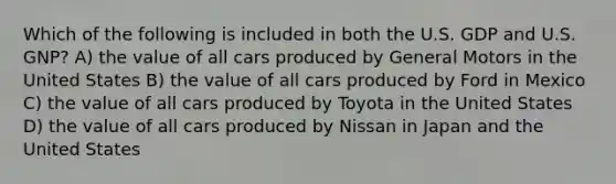 Which of the following is included in both the U.S. GDP and U.S. GNP? A) the value of all cars produced by General Motors in the United States B) the value of all cars produced by Ford in Mexico C) the value of all cars produced by Toyota in the United States D) the value of all cars produced by Nissan in Japan and the United States